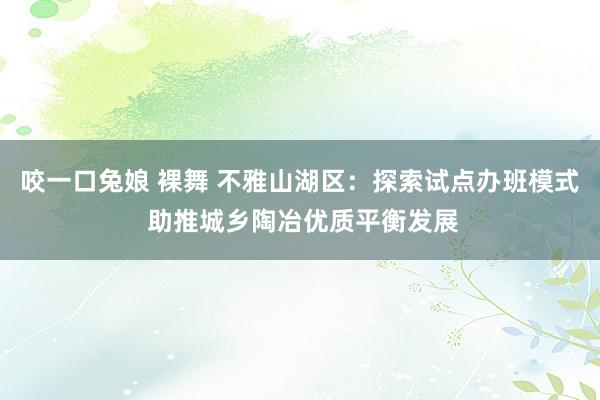 咬一口兔娘 裸舞 不雅山湖区：探索试点办班模式 助推城乡陶冶优质平衡发展