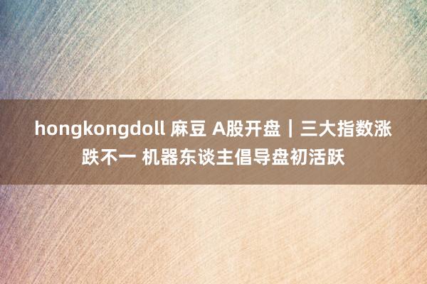 hongkongdoll 麻豆 A股开盘｜三大指数涨跌不一 机器东谈主倡导盘初活跃