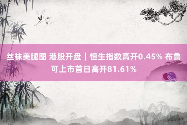 丝袜美腿图 港股开盘｜恒生指数高开0.45% 布鲁可上市首日高开81.61%