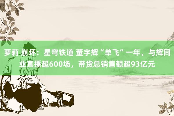 萝莉 崩坏：星穹铁道 董字辉“单飞”一年，与辉同业直播超600场，带货总销售额超93亿元