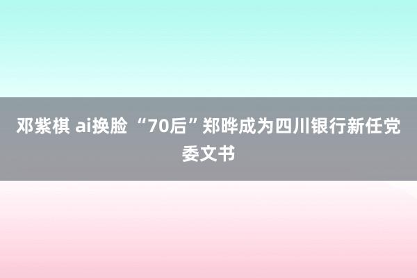 邓紫棋 ai换脸 “70后”郑晔成为四川银行新任党委文书