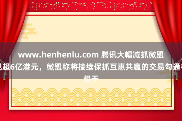 www.henhenlu.com 腾讯大幅减抓微盟套现超6亿港元，微盟称将接续保抓互惠共赢的交易勾通相干