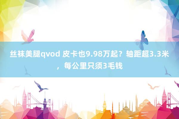 丝袜美腿qvod 皮卡也9.98万起？轴距超3.3米，每公里只须3毛钱