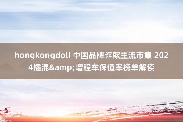 hongkongdoll 中国品牌诈欺主流市集 2024插混&增程车保值率榜单解读