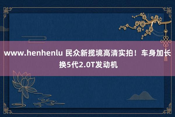 www.henhenlu 民众新揽境高清实拍！车身加长 换5代2.0T发动机