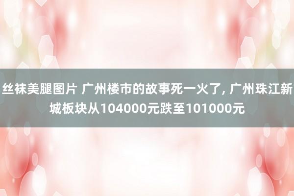 丝袜美腿图片 广州楼市的故事死一火了， 广州珠江新城板块从104000元跌至101000元