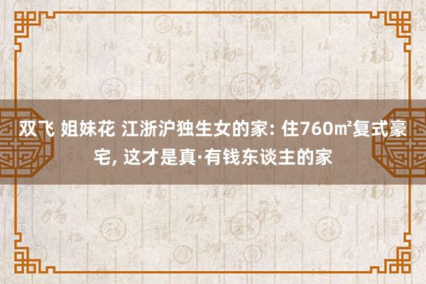 双飞 姐妹花 江浙沪独生女的家: 住760㎡复式豪宅， 这才是真·有钱东谈主的家