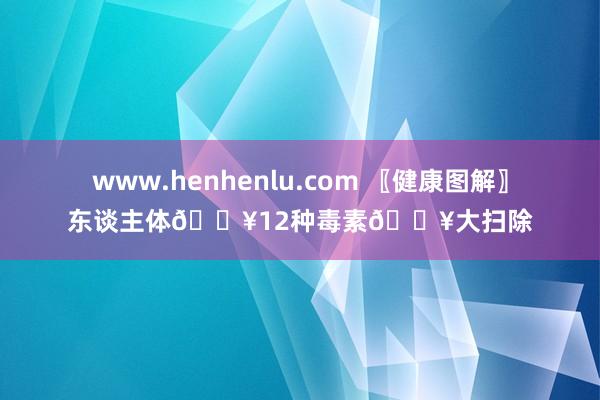 www.henhenlu.com 〖健康图解〗东谈主体💥12种毒素💥大扫除