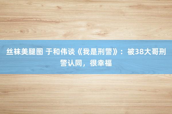 丝袜美腿图 于和伟谈《我是刑警》：被38大哥刑警认同，很幸福