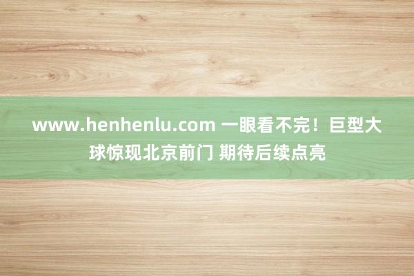 www.henhenlu.com 一眼看不完！巨型大球惊现北京前门 期待后续点亮