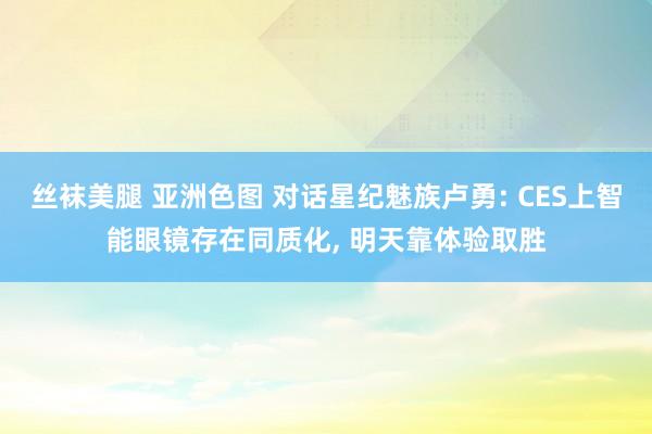 丝袜美腿 亚洲色图 对话星纪魅族卢勇: CES上智能眼镜存在同质化， 明天靠体验取胜