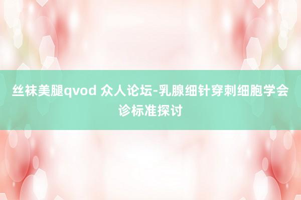 丝袜美腿qvod 众人论坛-乳腺细针穿刺细胞学会诊标准探讨