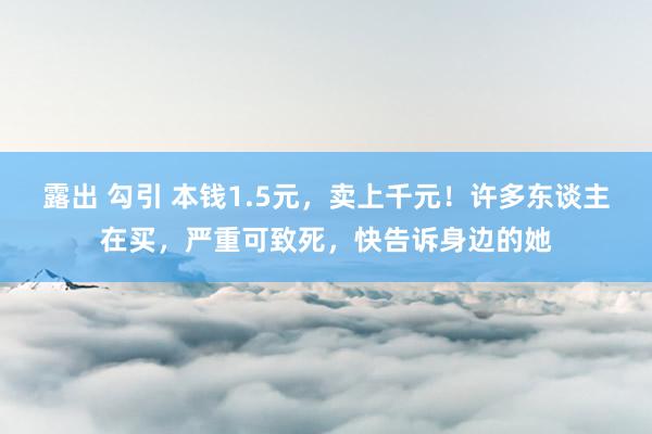 露出 勾引 本钱1.5元，卖上千元！许多东谈主在买，严重可致死，快告诉身边的她