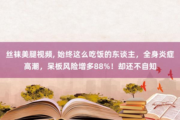 丝袜美腿视频， 始终这么吃饭的东谈主，全身炎症高潮，呆板风险增多88%！却还不自知