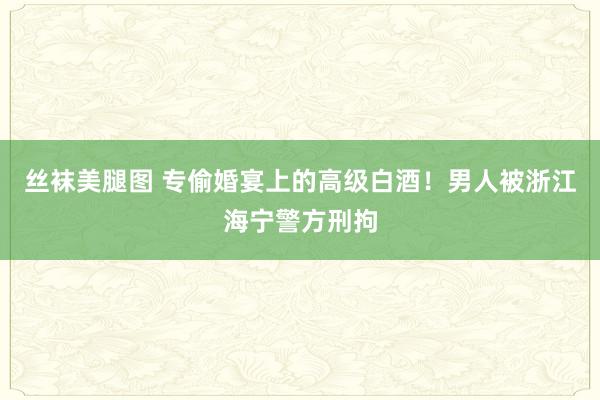 丝袜美腿图 专偷婚宴上的高级白酒！男人被浙江海宁警方刑拘