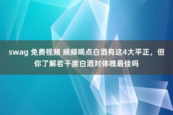 swag 免费视频 频频喝点白酒有这4大平正，但你了解若干度白酒对体魄最佳吗