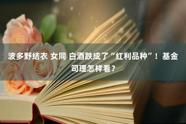 波多野结衣 女同 白酒跌成了“红利品种”！基金司理怎样看？