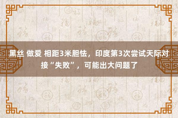 黑丝 做爱 相距3米胆怯，印度第3次尝试天际对接“失败”，可能出大问题了