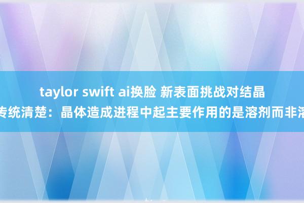 taylor swift ai换脸 新表面挑战对结晶的传统清楚：晶体造成进程中起主要作用的是溶剂而非溶质