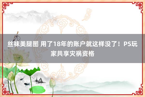 丝袜美腿图 用了18年的账户就这样没了！PS玩家共享灾祸资格