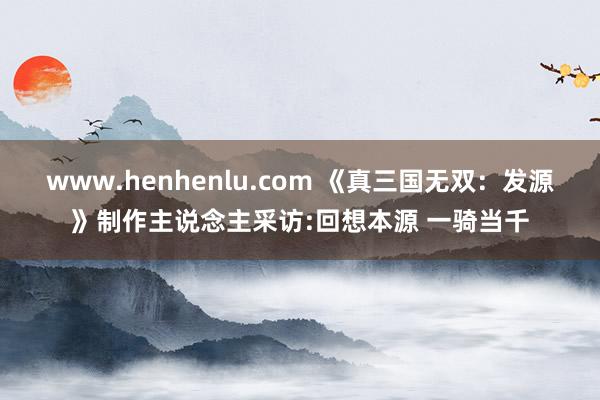 www.henhenlu.com 《真三国无双：发源》制作主说念主采访:回想本源 一骑当千