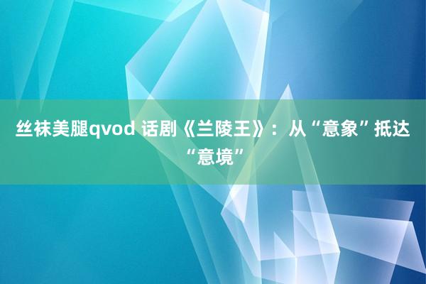 丝袜美腿qvod 话剧《兰陵王》：从“意象”抵达“意境”