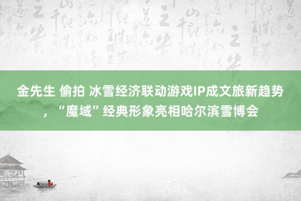 金先生 偷拍 冰雪经济联动游戏IP成文旅新趋势，“魔域”经典形象亮相哈尔滨雪博会