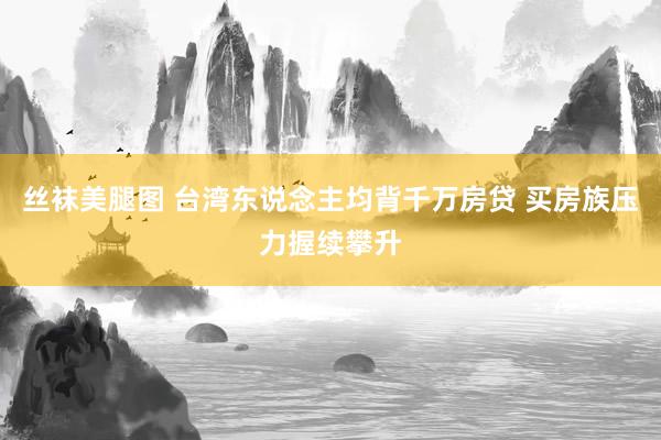 丝袜美腿图 台湾东说念主均背千万房贷 买房族压力握续攀升