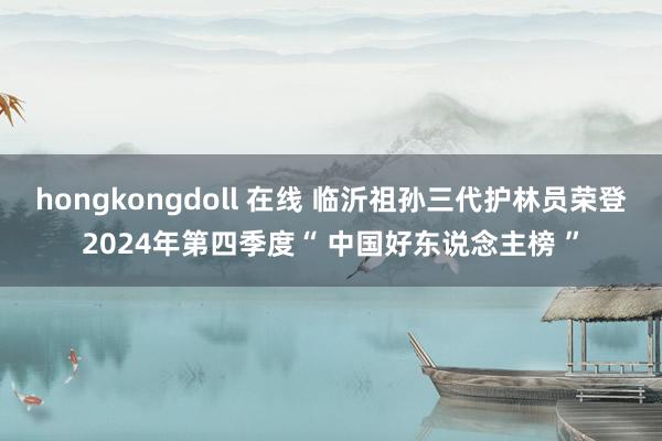 hongkongdoll 在线 临沂祖孙三代护林员荣登2024年第四季度“ 中国好东说念主榜 ”