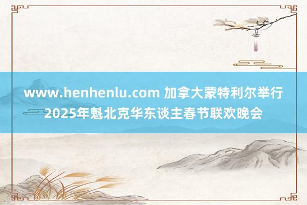 www.henhenlu.com 加拿大蒙特利尔举行2025年魁北克华东谈主春节联欢晚会