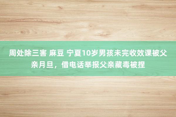 周处除三害 麻豆 宁夏10岁男孩未完收效课被父亲月旦，借电话举报父亲藏毒被捏