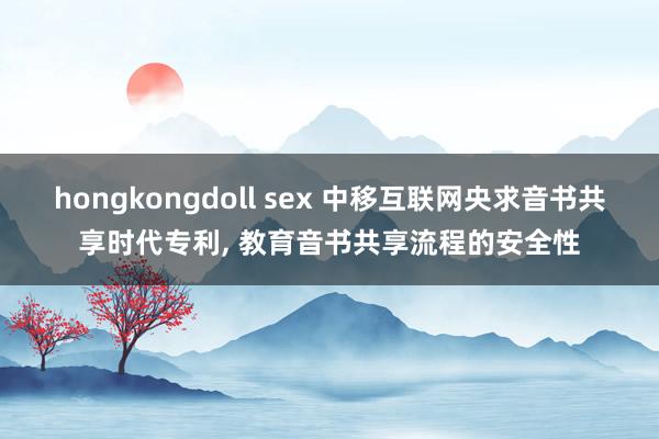 hongkongdoll sex 中移互联网央求音书共享时代专利， 教育音书共享流程的安全性