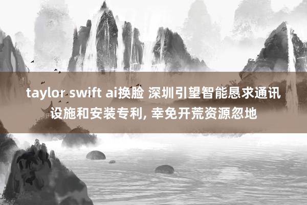 taylor swift ai换脸 深圳引望智能恳求通讯设施和安装专利， 幸免开荒资源忽地