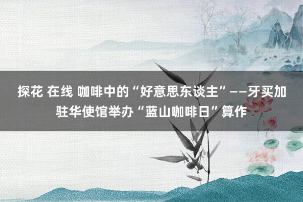 探花 在线 咖啡中的“好意思东谈主”——牙买加驻华使馆举办“蓝山咖啡日”算作